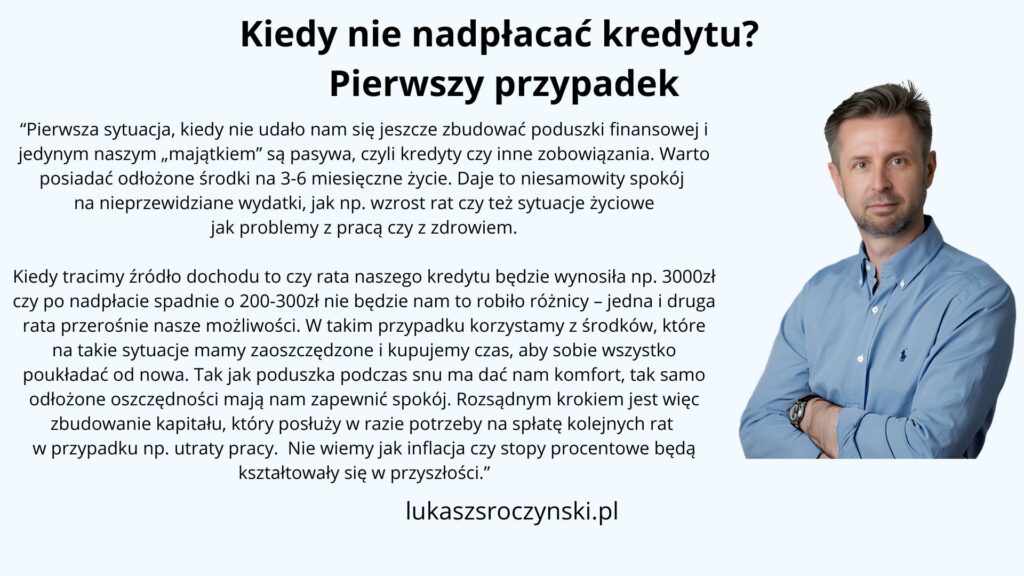 Kiedy nie nadpłacać kredytu? Pierwszy przypadek.
"Pierwsza sytuacja, kiedy nie udało nam się jeszcze zbudować poduszki finansowej i jedynym naszym „majątkiem” są pasywa, czyli kredyty czy inne zobowiązania. Warto posiadać odłożone środki na 3-6 miesięczne życie. Daje to niesamowity spokój na nieprzewidziane wydatki, jak np. wzrost rat czy też sytuacje życiowe jak problemy z pracą czy z zdrowiem.
Kiedy tracimy źródło dochodu to czy rata naszego kredytu będzie wynosiła np. 3000zł czy po nadpłacie spadnie o 200-300zł nie będzie nam to robiło różnicy – jedna i druga rata przerośnie nasze możliwości. W takim przypadku korzystamy z środków, które na takie sytuacje mamy zaoszczędzone i kupujemy czas, aby sobie wszystko poukładać od nowa. Tak jak poduszka podczas snu ma dać nam komfort, tak samo odłożone oszczędności mają nam zapewnić spokój. Rozsądnym krokiem jest więc zbudowanie kapitału, który posłuży w razie potrzeby na spłatę kolejnych rat w przypadku np. utraty pracy. Nie wiemy jak inflacja czy stopy procentowe będą kształtowały się w przyszłości."