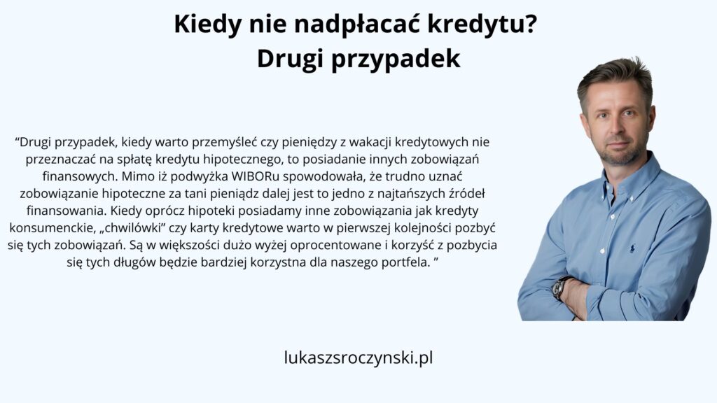 Kiedy nie nadpłacać kredytu? Drugi przypadek
"Drugi przypadek, kiedy warto przemyśleć czy pieniędzy z wakacji kredytowych nie przeznaczać na spłatę kredytu hipotecznego, to posiadanie innych zobowiązań finansowych. Mimo iż podwyżka WIBORu spowodowała, że trudno uznać zobowiązanie hipoteczne za tani pieniądz dalej jest to jedno z najtańszych źródeł finansowania. Kiedy oprócz hipoteki posiadamy inne zobowiązania jak kredyty konsumenckie, „chwilówki” czy karty kredytowe warto w pierwszej kolejności pozbyć się tych zobowiązań. Są w większości dużo wyżej oprocentowane i korzyść z pozbycia się tych długów będzie bardziej korzystna dla naszego portfela."