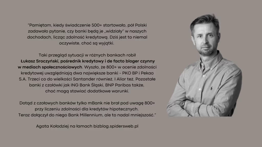 "Pamiętam, kiedy świadczenie 500+ startowało, pół Polski zadawało pytanie, czy banki będą je „widziały” w naszych dochodach, licząc zdolność kredytową. Dziś jest to niemal oczywiste, choć są wyjątki. Taki przegląd sytuacji w różnych bankach w tym robił Łukasz Sroczyński, pośrednik kredytowy i de facto bloger czynny w mediach społecznościowych. Wyszło, że 800+ w ocenie zdolności kredytowej uwzględniają dwa największe banki - PKO BP i Pekao S.A. Trzeci co do wielkości Santander również. I Alior też. Pozostałe banki z czołówki jak ING Bank Śląski, BNP Paribas także, choć mogą stawiać dodatkowe warunki. Dotąd z czołowych banków tylko mBank nie brał pod uwagę 800+ przy liczeniu zdolności dla kredytów hipotecznych. Teraz dołączył do niego Bank Millennium, ale to nadal mniejszość." Agata Kołodziej na łamach bizblog.spidersweb.pl