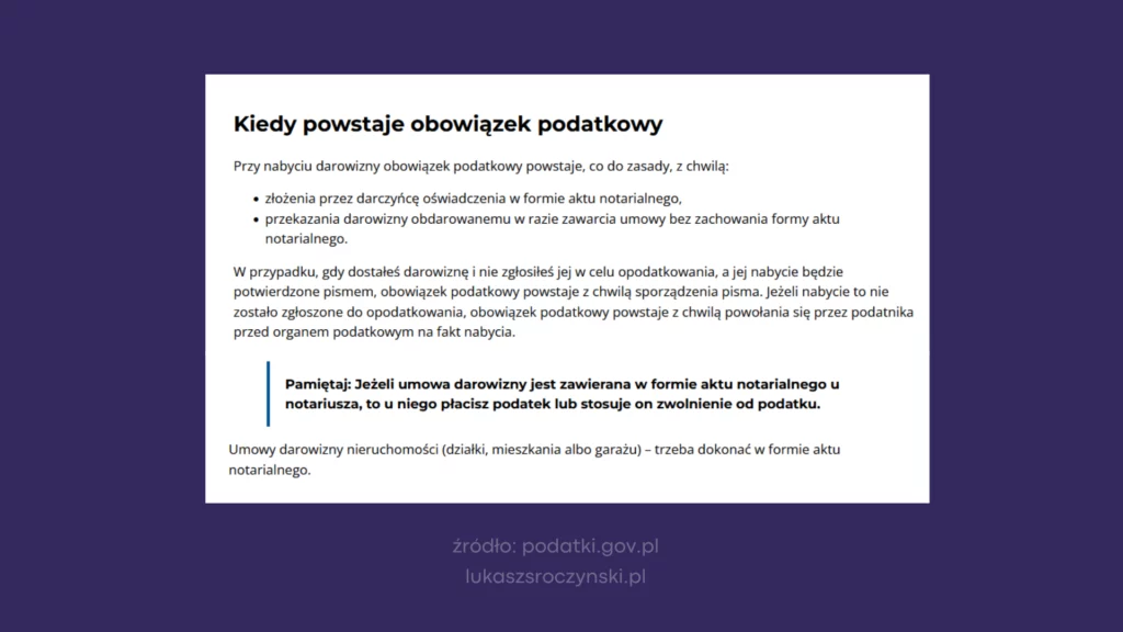 "Kiedy powstaje obowiązek podatkowy?

Przy nabyciu darowizny obowiązek podatkowy powstaje, co do zasady, z chwilą:

    złożenia przez darczyńcę oświadczenia w formie aktu notarialnego,
    przekazania darowizny obdarowanemu w razie zawarcia umowy bez zachowania formy aktu notarialnego.

W przypadku, gdy dostałeś darowiznę i nie zgłosiłeś jej w celu opodatkowania, a jej nabycie będzie potwierdzone pismem, obowiązek podatkowy powstaje z chwilą sporządzenia pisma. Jeżeli nabycie to nie zostało zgłoszone do opodatkowania, obowiązek podatkowy powstaje z chwilą powołania się przez podatnika przed organem podatkowym na fakt nabycia.     Pamiętaj: Jeżeli umowa darowizny jest zawierana w formie aktu notarialnego u notariusza, to u niego płacisz podatek lub stosuje on zwolnienie od podatku.

Umowy darowizny nieruchomości (działki, mieszkania albo garażu) – trzeba dokonać w formie aktu notarialnego."